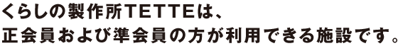 くらしの製作所TETTEは、正会員および準会員の方が利用できる施設です。