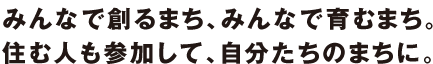 みんなで創るまち、みんなで育むまち。住む人も参加して、自分たちのまちに。